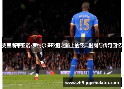 克里斯蒂亚诺·罗纳尔多欧冠之路上的经典时刻与传奇回忆