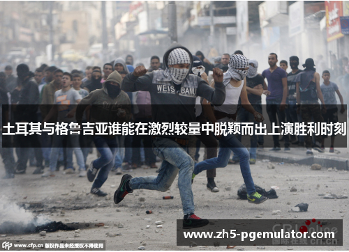 土耳其与格鲁吉亚谁能在激烈较量中脱颖而出上演胜利时刻