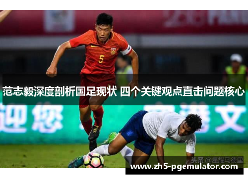 范志毅深度剖析国足现状 四个关键观点直击问题核心