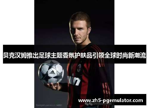 贝克汉姆推出足球主题香氛护肤品引领全球时尚新潮流