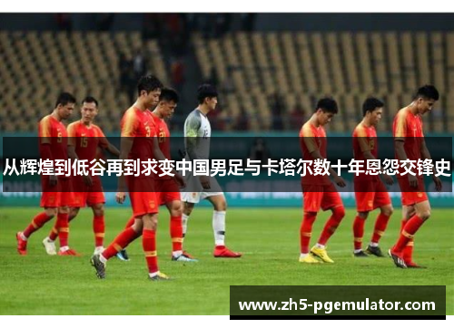 从辉煌到低谷再到求变中国男足与卡塔尔数十年恩怨交锋史 从辉煌到低谷再到求变中国男足与卡塔尔数十年恩怨交锋史