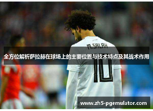 全方位解析萨拉赫在球场上的主要位置与技术特点及其战术作用 全方位解析萨拉赫在球场上的主要位置与技术特点及其战术作用