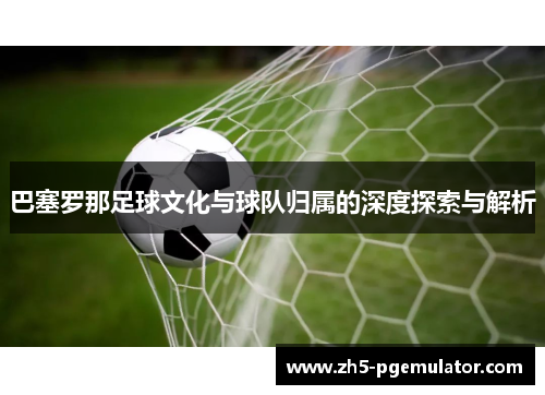 巴塞罗那足球文化与球队归属的深度探索与解析