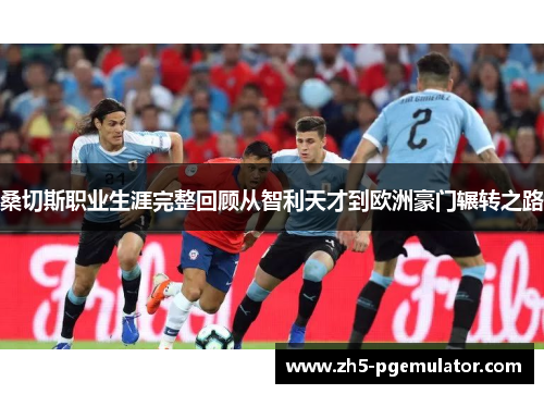 桑切斯职业生涯完整回顾从智利天才到欧洲豪门辗转之路