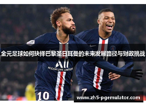 金元足球如何抉择巴黎圣日耳曼的未来发展路径与财政挑战