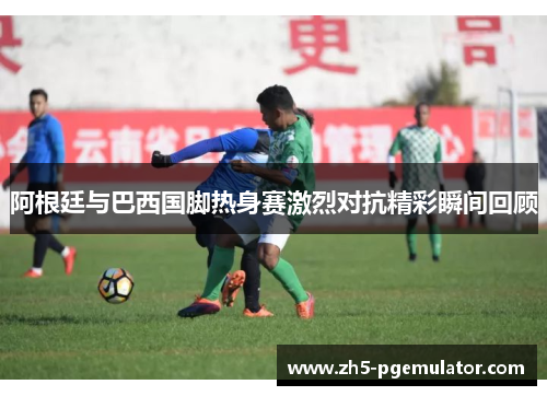 阿根廷与巴西国脚热身赛激烈对抗精彩瞬间回顾