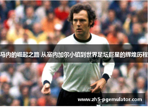 马内的崛起之路 从塞内加尔小镇到世界足坛巨星的辉煌历程