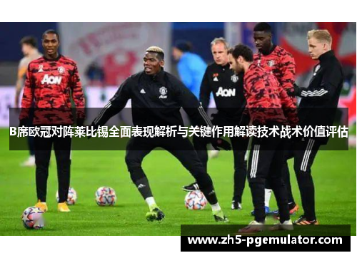 B席欧冠对阵莱比锡全面表现解析与关键作用解读技术战术价值评估