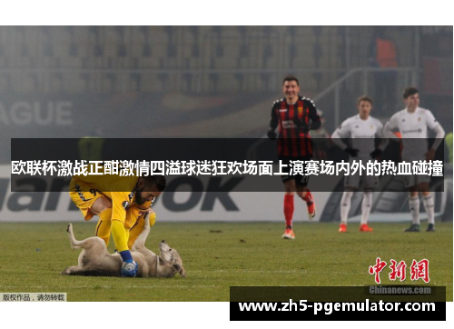 欧联杯激战正酣激情四溢球迷狂欢场面上演赛场内外的热血碰撞 欧联杯激战正酣激情四溢球迷狂欢场面上演赛场内外的热血碰撞