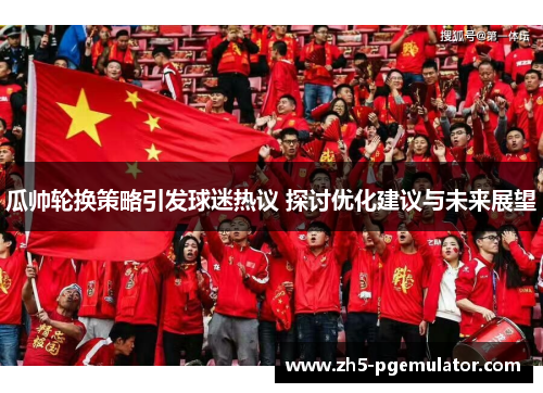 瓜帅轮换策略引发球迷热议 探讨优化建议与未来展望