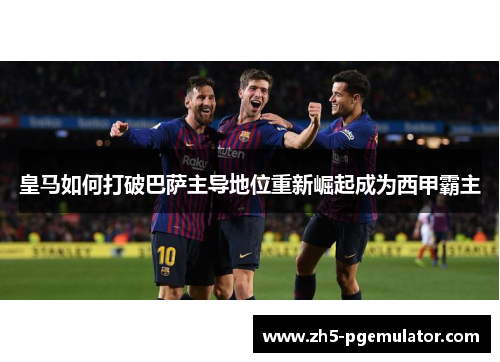皇马如何打破巴萨主导地位重新崛起成为西甲霸主 皇马如何打破巴萨主导地位重新崛起成为西甲霸主
