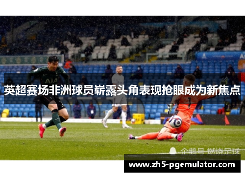 英超赛场非洲球员崭露头角表现抢眼成为新焦点