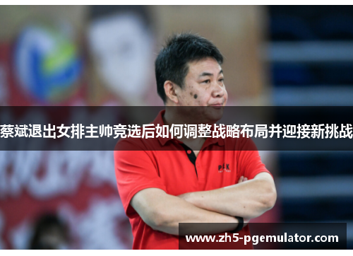 蔡斌退出女排主帅竞选后如何调整战略布局并迎接新挑战