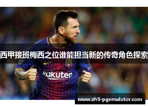 西甲接班梅西之位谁能担当新的传奇角色探索