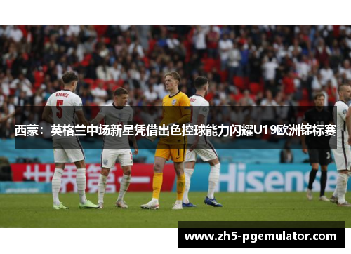 西蒙：英格兰中场新星凭借出色控球能力闪耀U19欧洲锦标赛