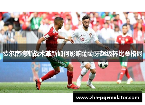 费尔南德斯战术革新如何影响葡萄牙超级杯比赛格局