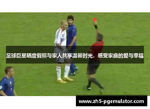 足球巨星晒度假照与家人共享温馨时光，感受家庭的爱与幸福