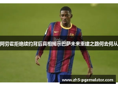 阿劳霍拒绝续约背后真相揭示巴萨未来重建之路何去何从